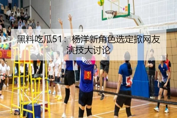 黑料吃瓜51：杨洋新角色选定掀网友演技大讨论