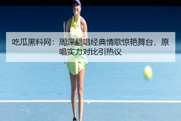 吃瓜黑料网：周深翻唱经典情歌惊艳舞台，原唱实力对比引热议